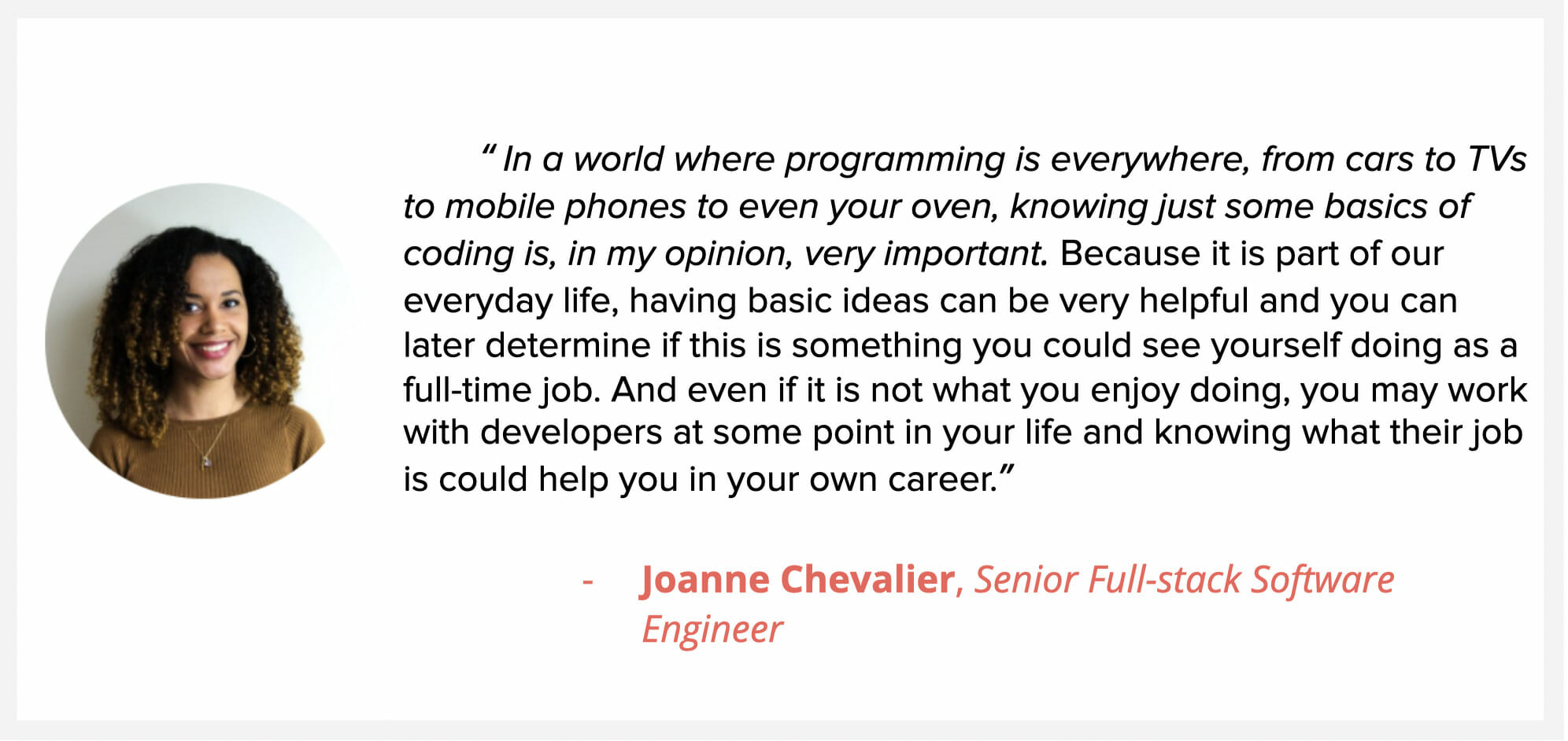 Sr. Full Slack developer Joanne Chevalier, says “In a world where programming is everywhere, from cars to TVs to mobile phones to even your oven, knowing just some basics of coding is, in my opinion, very important. Because it is part of our everyday life, having basic ideas can be very helpful and you can later determine if this is something you could see yourself doing as a full-time job. And even if it is not what you enjoy doing, you may work with developers at some point in your life and knowing what their job is could help you in your own career.”