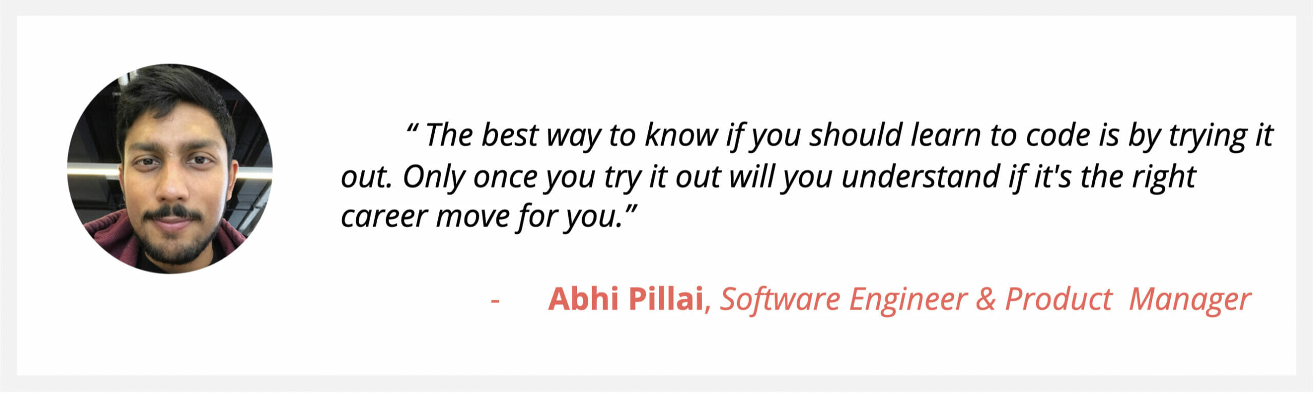 Software Engineer & PM Abhi Pillai, says “The best way to know if you should learn to code is by trying it out. Only once you try it out will you understand if it's the right career move for you.”