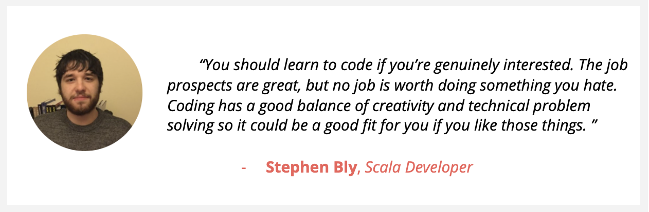 Bearded Scala developer Stephen Bly, says “You should learn to code if you’re genuinely interested. The job prospects are great, but no job is worth doing something you hate. Coding has a good balance of creativity and technical problem solving so it could be a good fit for you if you like those things. ”