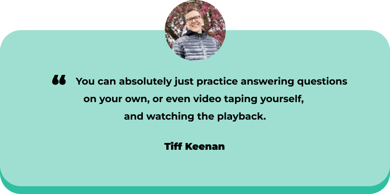 You can absolutely just practice answering questions on your own, or even video taping yourself,  and watching the playback. - Tiff Keenan